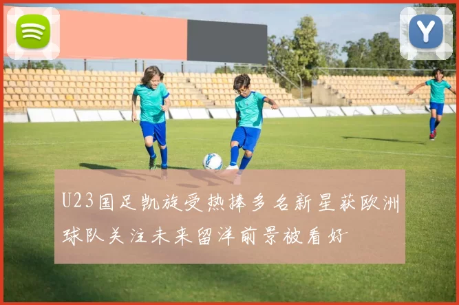 U23国足凯旋受热捧多名新星获欧洲球队关注未来留洋前景被看好